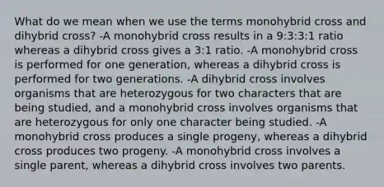 What do we mean when we use the terms monohybrid cross and dihybrid cross? -A monohybrid cross results in a 9:3:3:1 ratio whereas a dihybrid cross gives a 3:1 ratio. -A monohybrid cross is performed for one generation, whereas a dihybrid cross is performed for two generations. -A dihybrid cross involves organisms that are heterozygous for two characters that are being studied, and a monohybrid cross involves organisms that are heterozygous for only one character being studied. -A monohybrid cross produces a single progeny, whereas a dihybrid cross produces two progeny. -A monohybrid cross involves a single parent, whereas a dihybrid cross involves two parents.