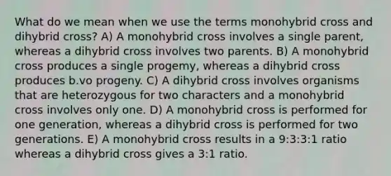 What do we mean when we use the terms monohybrid cross and dihybrid cross? A) A monohybrid cross involves a single parent, whereas a dihybrid cross involves two parents. B) A monohybrid cross produces a single progemy, whereas a dihybrid cross produces b.vo progeny. C) A dihybrid cross involves organisms that are heterozygous for two characters and a monohybrid cross involves only one. D) A monohybrid cross is performed for one generation, whereas a dihybrid cross is performed for two generations. E) A monohybrid cross results in a 9:3:3:1 ratio whereas a dihybrid cross gives a 3:1 ratio.