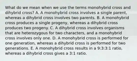 What do we mean when we use the terms monohybrid cross and dihybrid cross? A. A monohybrid cross involves a single parent, whereas a dihybrid cross involves two parents. B. A monohybrid cross produces a single progeny, whereas a dihybrid cross produces two progeny. C. A dihybrid cross involves organisms that are heterozygous for two characters, and a monohybrid cross involves only one. D. A monohybrid cross is performed for one generation, whereas a dihybrid cross is performed for two generations. E. A monohybrid cross results in a 9:3:3:1 ratio, whereas a dihybrid cross gives a 3:1 ratio.