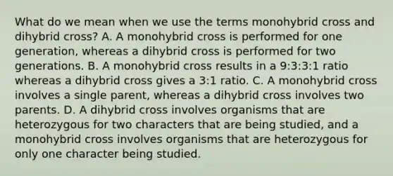 What do we mean when we use the terms monohybrid cross and dihybrid cross? A. A monohybrid cross is performed for one generation, whereas a dihybrid cross is performed for two generations. B. A monohybrid cross results in a 9:3:3:1 ratio whereas a dihybrid cross gives a 3:1 ratio. C. A monohybrid cross involves a single parent, whereas a dihybrid cross involves two parents. D. A dihybrid cross involves organisms that are heterozygous for two characters that are being studied, and a monohybrid cross involves organisms that are heterozygous for only one character being studied.