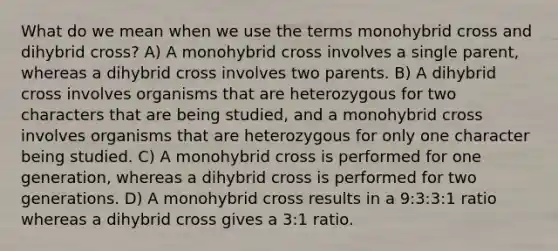 What do we mean when we use the terms monohybrid cross and dihybrid cross? A) A monohybrid cross involves a single parent, whereas a dihybrid cross involves two parents. B) A dihybrid cross involves organisms that are heterozygous for two characters that are being studied, and a monohybrid cross involves organisms that are heterozygous for only one character being studied. C) A monohybrid cross is performed for one generation, whereas a dihybrid cross is performed for two generations. D) A monohybrid cross results in a 9:3:3:1 ratio whereas a dihybrid cross gives a 3:1 ratio.