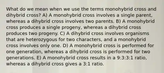 What do we mean when we use the terms monohybrid cross and dihybrid cross? A) A monohybrid cross involves a single parent, whereas a dihybrid cross involves two parents. B) A monohybrid cross produces a single progeny, whereas a dihybrid cross produces two progeny. C) A dihybrid cross involves organisms that are heterozygous for two characters, and a monohybrid cross involves only one. D) A monohybrid cross is performed for one generation, whereas a dihybrid cross is performed for two generations. E) A monohybrid cross results in a 9:3:3:1 ratio, whereas a dihybrid cross gives a 3:1 ratio.