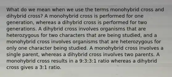 What do we mean when we use the terms monohybrid cross and dihybrid cross? A monohybrid cross is performed for one generation, whereas a dihybrid cross is performed for two generations. A dihybrid cross involves organisms that are heterozygous for two characters that are being studied, and a monohybrid cross involves organisms that are heterozygous for only one character being studied. A monohybrid cross involves a single parent, whereas a dihybrid cross involves two parents. A monohybrid cross results in a 9:3:3:1 ratio whereas a dihybrid cross gives a 3:1 ratio.