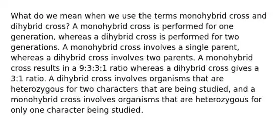 What do we mean when we use the terms monohybrid cross and dihybrid cross? A monohybrid cross is performed for one generation, whereas a dihybrid cross is performed for two generations. A monohybrid cross involves a single parent, whereas a dihybrid cross involves two parents. A monohybrid cross results in a 9:3:3:1 ratio whereas a dihybrid cross gives a 3:1 ratio. A dihybrid cross involves organisms that are heterozygous for two characters that are being studied, and a monohybrid cross involves organisms that are heterozygous for only one character being studied.