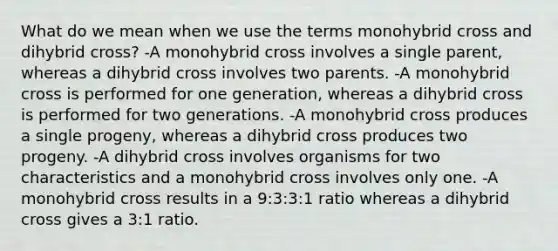 What do we mean when we use the terms monohybrid cross and dihybrid cross? -A monohybrid cross involves a single parent, whereas a dihybrid cross involves two parents. -A monohybrid cross is performed for one generation, whereas a dihybrid cross is performed for two generations. -A monohybrid cross produces a single progeny, whereas a dihybrid cross produces two progeny. -A dihybrid cross involves organisms for two characteristics and a monohybrid cross involves only one. -A monohybrid cross results in a 9:3:3:1 ratio whereas a dihybrid cross gives a 3:1 ratio.