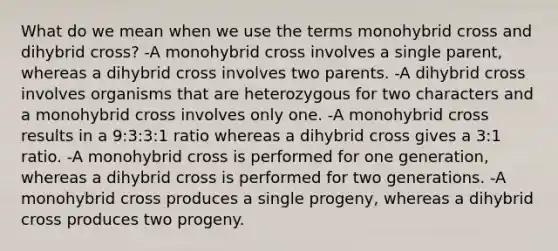 What do we mean when we use the terms monohybrid cross and dihybrid cross? -A monohybrid cross involves a single parent, whereas a dihybrid cross involves two parents. -A dihybrid cross involves organisms that are heterozygous for two characters and a monohybrid cross involves only one. -A monohybrid cross results in a 9:3:3:1 ratio whereas a dihybrid cross gives a 3:1 ratio. -A monohybrid cross is performed for one generation, whereas a dihybrid cross is performed for two generations. -A monohybrid cross produces a single progeny, whereas a dihybrid cross produces two progeny.