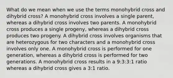 What do we mean when we use the terms monohybrid cross and dihybrid cross? A monohybrid cross involves a single parent, whereas a dihybrid cross involves two parents. A monohybrid cross produces a single progeny, whereas a dihybrid cross produces two progeny. A dihybrid cross involves organisms that are heterozygous for two characters and a monohybrid cross involves only one. A monohybrid cross is performed for one generation, whereas a dihybrid cross is performed for two generations. A monohybrid cross results in a 9:3:3:1 ratio whereas a dihybrid cross gives a 3:1 ratio.