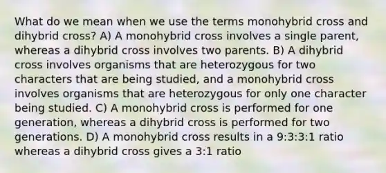 What do we mean when we use the terms monohybrid cross and dihybrid cross? A) A monohybrid cross involves a single parent, whereas a dihybrid cross involves two parents. B) A dihybrid cross involves organisms that are heterozygous for two characters that are being studied, and a monohybrid cross involves organisms that are heterozygous for only one character being studied. C) A monohybrid cross is performed for one generation, whereas a dihybrid cross is performed for two generations. D) A monohybrid cross results in a 9:3:3:1 ratio whereas a dihybrid cross gives a 3:1 ratio