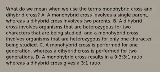 What do we mean when we use the terms monohybrid cross and dihybrid cross? A. A monohybrid cross involves a single parent, whereas a dihybrid cross involves two parents. B. A dihybrid cross involves organisms that are heterozygous for two characters that are being studied, and a monohybrid cross involves organisms that are heterozygous for only one character being studied. C. A monohybrid cross is performed for one generation, whereas a dihybrid cross is performed for two generations. D. A monohybrid cross results in a 9:3:3:1 ratio whereas a dihybrid cross gives a 3:1 ratio.