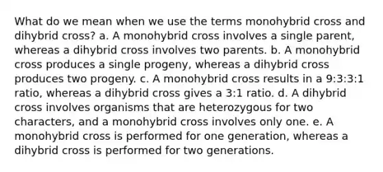 What do we mean when we use the terms monohybrid cross and dihybrid cross? a. A monohybrid cross involves a single parent, whereas a dihybrid cross involves two parents. b. A monohybrid cross produces a single progeny, whereas a dihybrid cross produces two progeny. c. A monohybrid cross results in a 9:3:3:1 ratio, whereas a dihybrid cross gives a 3:1 ratio. d. A dihybrid cross involves organisms that are heterozygous for two characters, and a monohybrid cross involves only one. e. A monohybrid cross is performed for one generation, whereas a dihybrid cross is performed for two generations.