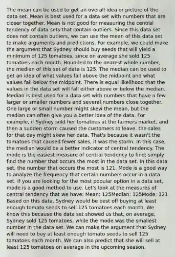 The mean can be used to get an overall idea or picture of the data set. Mean is best used for a data set with numbers that are closer together. Mean is not good for measuring the central tendency of data sets that contain outliers. Since this data set does not contain outliers, we can use the mean of this data set to make arguments and predictions. For example, we could make the argument that Sydney should buy seeds that will yield a minimum of 125 tomatoes, since on average she sold 125 tomatoes each month. Rounded to the nearest whole number, the median of this set of data is 125. The median can be used to get an idea of what values fall above the midpoint and what values fall below the midpoint. There is equal likelihood that the values in the data set will fall either above or below the median. Median is best used for a data set with numbers that have a few larger or smaller numbers and several numbers close together. One large or small number might skew the mean, but the median can often give you a better idea of the data. For example, if Sydney sold her tomatoes at the farmers market, and then a sudden storm caused the customers to leave, the sales for that day might skew her data. That's because it wasn't the tomatoes that caused fewer sales, it was the storm. In this case, the median would be a better indicator of central tendency. The mode is the easiest measure of central tendency to find; simply find the number that occurs the most in the data set. In this data set, the number that occurs the most is 121. Mode is a good way to analyze the frequency that certain numbers occur in a data set. If you are looking for the most popular option in a data set, mode is a good method to use. Let's look at the measures of central tendency that we have: Mean: 125Median: 125Mode: 121 Based on this data, Sydney would be best off buying at least enough tomato seeds to sell 125 tomatoes each month. We know this because the data set showed us that, on average, Sydney sold 125 tomatoes, while the mode was the smallest number in the data set. We can make the argument that Sydney will need to buy at least enough tomato seeds to sell 125 tomatoes each month. We can also predict that she will sell at least 125 tomatoes on average in the upcoming season.