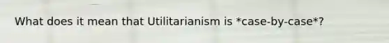 What does it mean that Utilitarianism is *case-by-case*?