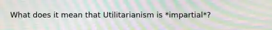 What does it mean that Utilitarianism is *impartial*?