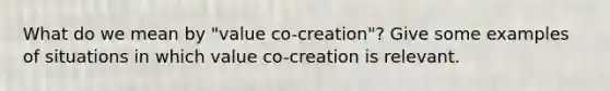 What do we mean by "value co-creation"? Give some examples of situations in which value co-creation is relevant.