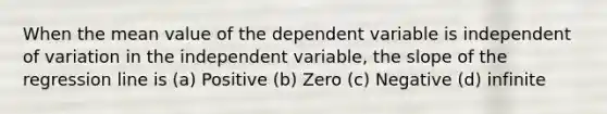 When the mean value of the dependent variable is independent of variation in the independent variable, the slope of the regression line is (a) Positive (b) Zero (c) Negative (d) infinite