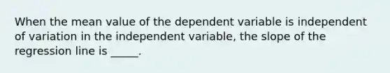 When the mean value of the dependent variable is independent of variation in the independent variable, the slope of the regression line is _____.