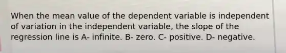 When the mean value of the dependent variable is independent of variation in the independent variable, the slope of the regression line is A- infinite. B- zero. C- positive. D- negative.