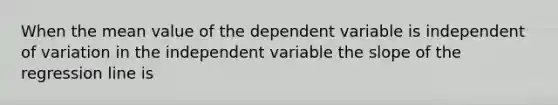 When the mean value of the dependent variable is independent of variation in the independent variable the slope of the regression line is