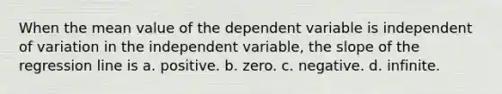 When the mean value of the dependent variable is independent of variation in the independent variable, the slope of the regression line is a. positive. b. zero. c. negative. d. infinite.