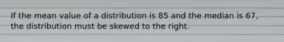 If the mean value of a distribution is 85 and the median is 67, the distribution must be skewed to the right.