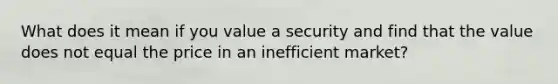 What does it mean if you value a security and find that the value does not equal the price in an inefficient market?