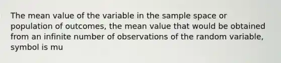 The mean value of the variable in the sample space or population of outcomes, the mean value that would be obtained from an infinite number of observations of the random variable, symbol is mu