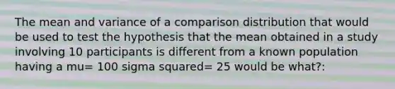 The mean and variance of a comparison distribution that would be used to test the hypothesis that the mean obtained in a study involving 10 participants is different from a known population having a mu= 100 sigma squared= 25 would be what?: