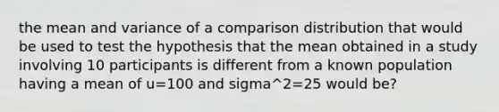 the mean and variance of a comparison distribution that would be used to test the hypothesis that the mean obtained in a study involving 10 participants is different from a known population having a mean of u=100 and sigma^2=25 would be?