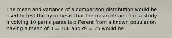 The mean and variance of a comparison distribution would be used to test the hypothesis that the mean obtained in a study involving 10 participants is different from a known population having a mean of μ = 100 and σ² = 25 would be