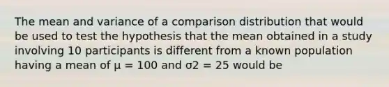 The mean and variance of a comparison distribution that would be used to test the hypothesis that the mean obtained in a study involving 10 participants is different from a known population having a mean of μ = 100 and σ2 = 25 would be