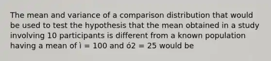 The mean and variance of a comparison distribution that would be used to test the hypothesis that the mean obtained in a study involving 10 participants is different from a known population having a mean of ì = 100 and ó2 = 25 would be