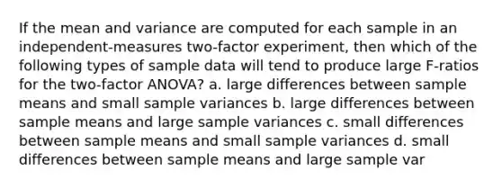 If the mean and variance are computed for each sample in an independent-measures two-factor experiment, then which of the following types of sample data will tend to produce large F-ratios for the two-factor ANOVA? a. large differences between sample means and small sample variances b. large differences between sample means and large sample variances c. small differences between sample means and small sample variances d. small differences between sample means and large sample var