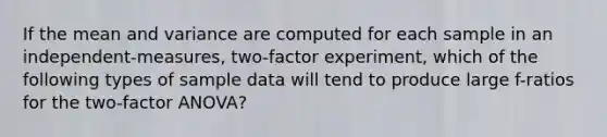 If the mean and variance are computed for each sample in an independent-measures, two-factor experiment, which of the following types of sample data will tend to produce large f-ratios for the two-factor ANOVA?