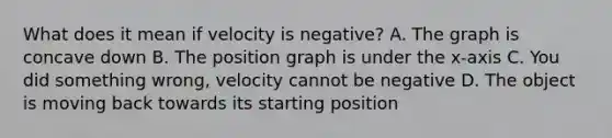 What does it mean if velocity is negative? A. The graph is concave down B. The position graph is under the x-axis C. You did something wrong, velocity cannot be negative D. The object is moving back towards its starting position