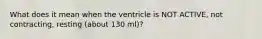 What does it mean when the ventricle is NOT ACTIVE, not contracting, resting (about 130 ml)?