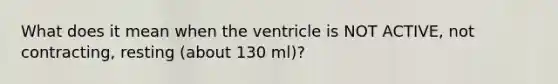 What does it mean when the ventricle is NOT ACTIVE, not contracting, resting (about 130 ml)?