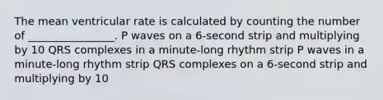 The mean ventricular rate is calculated by counting the number of ________________. P waves on a 6-second strip and multiplying by 10 QRS complexes in a minute-long rhythm strip P waves in a minute-long rhythm strip QRS complexes on a 6-second strip and multiplying by 10