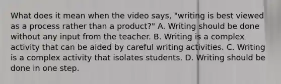 What does it mean when the video says, "writing is best viewed as a process rather than a product?" A. Writing should be done without any input from the teacher. B. Writing is a complex activity that can be aided by careful writing activities. C. Writing is a complex activity that isolates students. D. Writing should be done in one step.