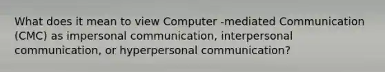 What does it mean to view Computer -mediated Communication (CMC) as impersonal communication, interpersonal communication, or hyperpersonal communication?