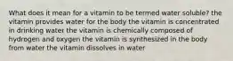 What does it mean for a vitamin to be termed water soluble? the vitamin provides water for the body the vitamin is concentrated in drinking water the vitamin is chemically composed of hydrogen and oxygen the vitamin is synthesized in the body from water the vitamin dissolves in water