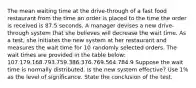 The mean waiting time at the drive-through of a fast food restaurant from the time an order is placed to the time the order is received is 87.5 seconds. A manager devises a new drive-through system that she believes will decrease the wait time. As a test, she initiates the new system at her restaurant and measures the wait time for 10 randomly selected orders. The wait times are provided in the table below: 107.179.168.793.759.386.376.769.564.784.9 Suppose the wait time is normally distributed. Is the new system effective? Use 1% as the level of significance. State the conclusion of the test.