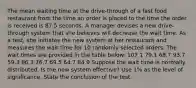 The mean waiting time at the drive-through of a fast food restaurant from the time an order is placed to the time the order is received is 87.5 seconds. A manager devises a new drive-through system that she believes will decrease the wait time. As a test, she initiates the new system at her restaurant and measures the wait time for 10 randomly selected orders. The wait times are provided in the table below: 107.1 79.1 68.7 93.7 59.3 86.3 76.7 69.5 64.7 84.9 Suppose the wait time is normally distributed. Is the new system effective? Use 1% as the level of significance. State the conclusion of the test.