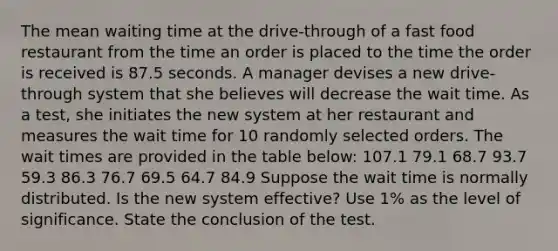 The mean waiting time at the drive-through of a fast food restaurant from the time an order is placed to the time the order is received is 87.5 seconds. A manager devises a new drive-through system that she believes will decrease the wait time. As a test, she initiates the new system at her restaurant and measures the wait time for 10 randomly selected orders. The wait times are provided in the table below: 107.1 79.1 68.7 93.7 59.3 86.3 76.7 69.5 64.7 84.9 Suppose the wait time is normally distributed. Is the new system effective? Use 1% as the level of significance. State the conclusion of the test.