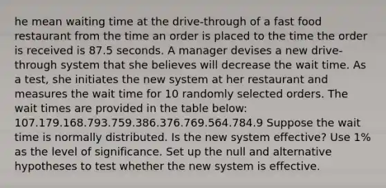 he mean waiting time at the drive-through of a fast food restaurant from the time an order is placed to the time the order is received is 87.5 seconds. A manager devises a new drive-through system that she believes will decrease the wait time. As a test, she initiates the new system at her restaurant and measures the wait time for 10 randomly selected orders. The wait times are provided in the table below: 107.179.168.793.759.386.376.769.564.784.9 Suppose the wait time is normally distributed. Is the new system effective? Use 1% as the level of significance. Set up the null and alternative hypotheses to test whether the new system is effective.