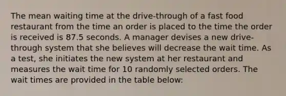 The mean waiting time at the drive-through of a fast food restaurant from the time an order is placed to the time the order is received is 87.5 seconds. A manager devises a new drive-through system that she believes will decrease the wait time. As a test, she initiates the new system at her restaurant and measures the wait time for 10 randomly selected orders. The wait times are provided in the table below: