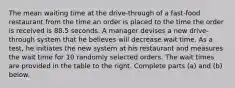 The mean waiting time at the​ drive-through of a​ fast-food restaurant from the time an order is placed to the time the order is received is 88.5 seconds. A manager devises a new​ drive-through system that he believes will decrease wait time. As a​ test, he initiates the new system at his restaurant and measures the wait time for 10 randomly selected orders. The wait times are provided in the table to the right. Complete parts​ (a) and​ (b) below.