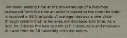 The mean waiting time at the​ drive-through of a​ fast-food restaurant from the time an order is placed to the time the order is received is 88.5 seconds. A manager devises a new​ drive-through system that he believes will decrease wait time. As a​ test, he initiates the new system at his restaurant and measures the wait time for 10 randomly selected orders.