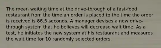 The mean waiting time at the​ drive-through of a​ fast-food restaurant from the time an order is placed to the time the order is received is 88.5 seconds. A manager devises a new​ drive-through system that he believes will decrease wait time. As a​ test, he initiates the new system at his restaurant and measures the wait time for 10 randomly selected orders.