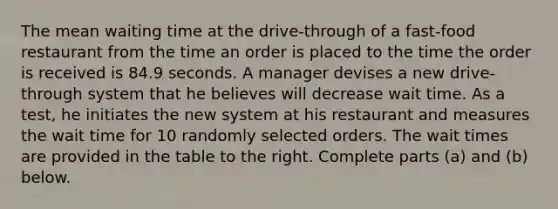 The mean waiting time at the​ drive-through of a​ fast-food restaurant from the time an order is placed to the time the order is received is 84.9 seconds. A manager devises a new​ drive-through system that he believes will decrease wait time. As a​ test, he initiates the new system at his restaurant and measures the wait time for 10 randomly selected orders. The wait times are provided in the table to the right. Complete parts​ (a) and​ (b) below.