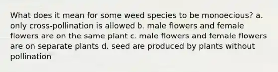 What does it mean for some weed species to be monoecious? a. only cross-pollination is allowed b. male flowers and female flowers are on the same plant c. male flowers and female flowers are on separate plants d. seed are produced by plants without pollination